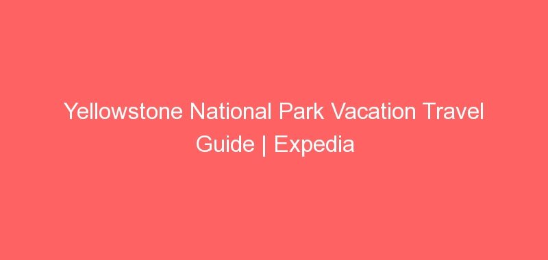 Yellowstone National Park Vacation Travel Guide | Expedia