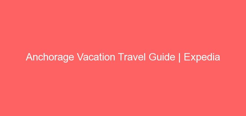 Anchorage Vacation Travel Guide | Expedia