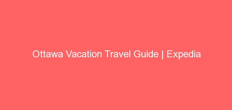 Ottawa Vacation Travel Guide | Expedia